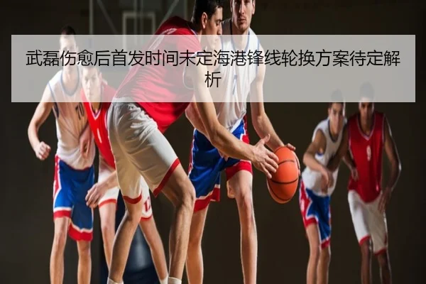 武磊伤愈后首发时间未定海港锋线轮换方案待定解析
