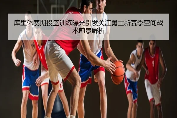 库里休赛期投篮训练曝光引发关注勇士新赛季空间战术前景解析
