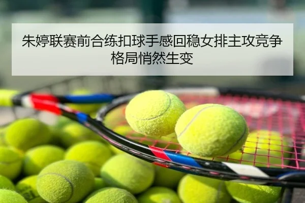 朱婷联赛前合练扣球手感回稳女排主攻竞争格局悄然生变