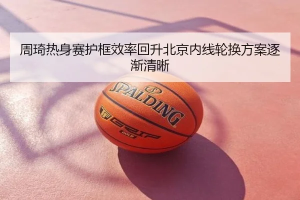 周琦热身赛护框效率回升北京内线轮换方案逐渐清晰