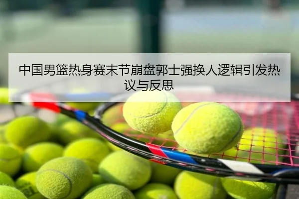 中国男篮热身赛末节崩盘郭士强换人逻辑引发热议与反思
